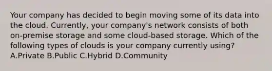 Your company has decided to begin moving some of its data into the cloud. Currently, your company's network consists of both on-premise storage and some cloud-based storage. Which of the following types of clouds is your company currently using? A.Private B.Public C.Hybrid D.Community