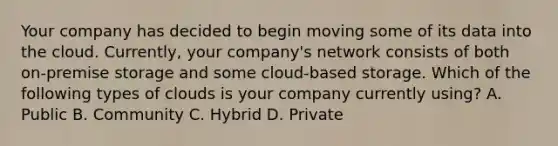 Your company has decided to begin moving some of its data into the cloud. Currently, your company's network consists of both on-premise storage and some cloud-based storage. Which of the following types of clouds is your company currently using? A. Public B. Community C. Hybrid D. Private