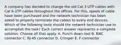 A company has decided to change the old Cat 3 UTP cables with Cat 6 UTP cables throughout the offices. For this, spools of cable have been purchased and the network technician has been asked to properly terminate the cables to every end devices. Which of the following tools should the network technician use to accomplish the task? Each correct answer represents a complete solution. Choose all that apply. A. Punch down tool B. BNC connector C. RJ-45 connector D. Crimper E. F-connector