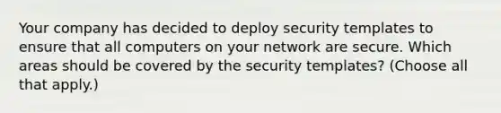 Your company has decided to deploy security templates to ensure that all computers on your network are secure. Which areas should be covered by the security templates? (Choose all that apply.)