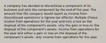 A company has decided to discontinue a component of its business and sells the component by the end of the year. The amount that the company would report as income from discontinued operations is (ignore tax effects): Multiple Choice income from operations for the year and only a loss on the disposal of the component's assets. only the gain or loss on the disposal of the component's assets. income from operations for the year and either a gain or loss on the disposal of the component's assets. only income from operations for the year.