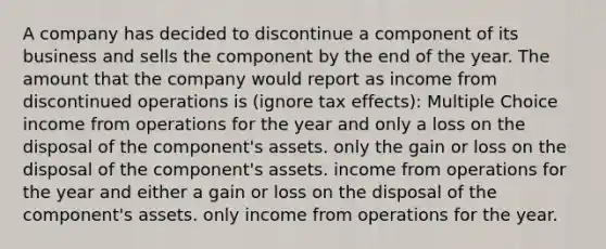 A company has decided to discontinue a component of its business and sells the component by the end of the year. The amount that the company would report as income from discontinued operations is (ignore tax effects): Multiple Choice income from operations for the year and only a loss on the disposal of the component's assets. only the gain or loss on the disposal of the component's assets. income from operations for the year and either a gain or loss on the disposal of the component's assets. only income from operations for the year.