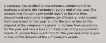 A company has decided to discontinue a component of its business and sells the component by the end of the year. The amount that the company would report as income from discontinued operations is (ignore tax effects): a. only income from operations for the year. b. only the gain or loss on the disposal of the component's assets. c. income from operations for the year and only a loss on the disposal of the component's assets. d. income from operations for the year and either a gain or loss on the disposal of the component's assets.