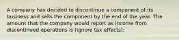 A company has decided to discontinue a component of its business and sells the component by the end of the year. The amount that the company would report as income from discontinued operations is (ignore tax effects):