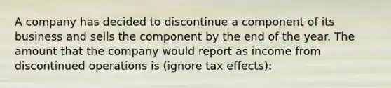 A company has decided to discontinue a component of its business and sells the component by the end of the year. The amount that the company would report as income from discontinued operations is (ignore tax effects):