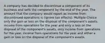 A company has decided to discontinue a component of its business and sells the component by the end of the year. The amount that the company would report as income from discontinued operations is (ignore tax effects): Multiple Choice only the gain or loss on the disposal of the component's assets. income from operations for the year and only a loss on the disposal of the component's assets. only income from operations for the year. income from operations for the year and either a gain or loss on the disposal of the component's assets.