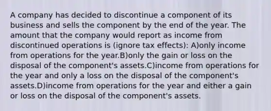 A company has decided to discontinue a component of its business and sells the component by the end of the year. The amount that the company would report as income from discontinued operations is (ignore tax effects): A)only income from operations for the year.B)only the gain or loss on the disposal of the component's assets.C)income from operations for the year and only a loss on the disposal of the component's assets.D)income from operations for the year and either a gain or loss on the disposal of the component's assets.