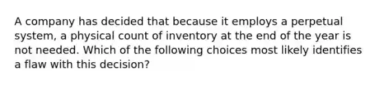 A company has decided that because it employs a perpetual system, a physical count of inventory at the end of the year is not needed. Which of the following choices most likely identifies a flaw with this decision?