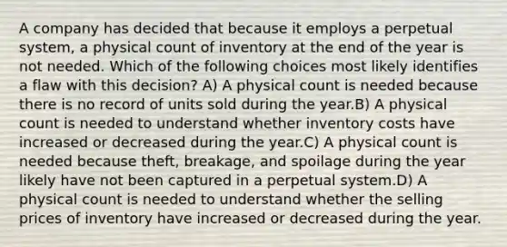 A company has decided that because it employs a perpetual system, a physical count of inventory at the end of the year is not needed. Which of the following choices most likely identifies a flaw with this decision? A) A physical count is needed because there is no record of units sold during the year.B) A physical count is needed to understand whether inventory costs have increased or decreased during the year.C) A physical count is needed because theft, breakage, and spoilage during the year likely have not been captured in a perpetual system.D) A physical count is needed to understand whether the selling prices of inventory have increased or decreased during the year.