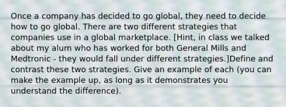 Once a company has decided to go global, they need to decide how to go global. There are two different strategies that companies use in a global marketplace. [Hint, in class we talked about my alum who has worked for both General Mills and Medtronic - they would fall under different strategies.]Define and contrast these two strategies. Give an example of each (you can make the example up, as long as it demonstrates you understand the difference).