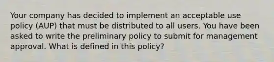 Your company has decided to implement an acceptable use policy (AUP) that must be distributed to all users. You have been asked to write the preliminary policy to submit for management approval. What is defined in this policy?