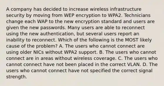 A company has decided to increase wireless infrastructure security by moving from WEP encryption to WPA2. Technicians change each WAP to the new encryption standard and users are given the new passwords. Many users are able to reconnect using the new authentication, but several users report an inability to reconnect. Which of the following is the MOST likely cause of the problem? A. The users who cannot connect are using older NICs without WPA2 support. B. The users who cannot connect are in areas without wireless coverage. C. The users who cannot connect have not been placed in the correct VLAN. D. The users who cannot connect have not specified the correct signal strength.