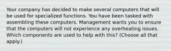 Your company has decided to make several computers that will be used for specialized functions. You have been tasked with assembling these computers. Management wants you to ensure that the computers will not experience any overheating issues. Which components are used to help with this? (Choose all that apply.)