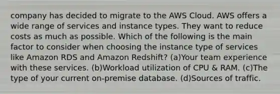 company has decided to migrate to the AWS Cloud. AWS offers a wide range of services and instance types. They want to reduce costs as much as possible. Which of the following is the main factor to consider when choosing the instance type of services like Amazon RDS and Amazon Redshift? (a)Your team experience with these services. (b)Workload utilization of CPU & RAM. (c)The type of your current on-premise database. (d)Sources of traffic.