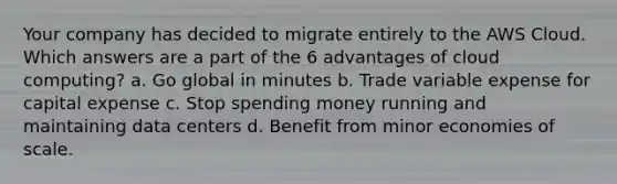 Your company has decided to migrate entirely to the AWS Cloud. Which answers are a part of the 6 advantages of cloud computing? a. Go global in minutes b. Trade variable expense for capital expense c. Stop spending money running and maintaining data centers d. Benefit from minor economies of scale.