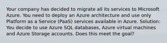 Your company has decided to migrate all its services to Microsoft Azure. You need to deploy an Azure architecture and use only Platform as a Service (PaaS) services available in Azure. Solution: You decide to use Azure SQL databases, Azure virtual machines and Azure Storage accounts. Does this meet the goal?