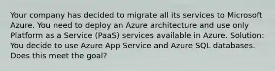 Your company has decided to migrate all its services to Microsoft Azure. You need to deploy an Azure architecture and use only Platform as a Service (PaaS) services available in Azure. Solution: You decide to use Azure App Service and Azure SQL databases. Does this meet the goal?