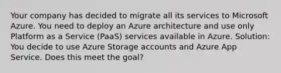 Your company has decided to migrate all its services to Microsoft Azure. You need to deploy an Azure architecture and use only Platform as a Service (PaaS) services available in Azure. Solution: You decide to use Azure Storage accounts and Azure App Service. Does this meet the goal?