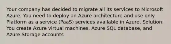 Your company has decided to migrate all its services to Microsoft Azure. You need to deploy an Azure architecture and use only Platform as a service (PaaS) services available in Azure. Solution: You create Azure virtual machines, Azure SQL database, and Azure Storage accounts