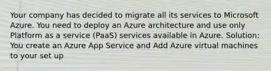 Your company has decided to migrate all its services to Microsoft Azure. You need to deploy an Azure architecture and use only Platform as a service (PaaS) services available in Azure. Solution: You create an Azure App Service and Add Azure virtual machines to your set up