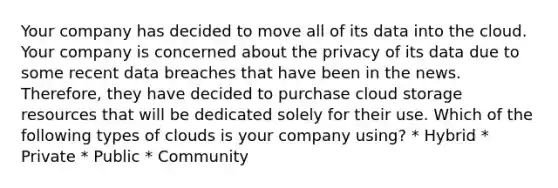 Your company has decided to move all of its data into the cloud. Your company is concerned about the privacy of its data due to some recent data breaches that have been in the news. Therefore, they have decided to purchase cloud storage resources that will be dedicated solely for their use. Which of the following types of clouds is your company using? * Hybrid * Private * Public * Community