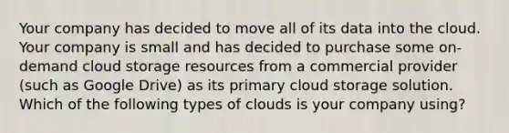 Your company has decided to move all of its data into the cloud. Your company is small and has decided to purchase some on-demand cloud storage resources from a commercial provider (such as Google Drive) as its primary cloud storage solution. Which of the following types of clouds is your company using?