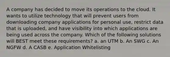 A company has decided to move its operations to the cloud. It wants to utilize technology that will prevent users from downloading company applications for personal use, restrict data that is uploaded, and have visibility into which applications are being used across the company. Which of the following solutions will BEST meet these requirements? a. an UTM b. An SWG c. An NGFW d. A CASB e. Application Whitelisting