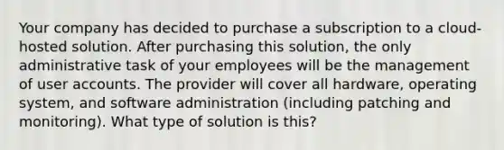 Your company has decided to purchase a subscription to a cloud-hosted solution. After purchasing this solution, the only administrative task of your employees will be the management of user accounts. The provider will cover all hardware, operating system, and software administration (including patching and monitoring). What type of solution is this?