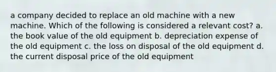 a company decided to replace an old machine with a new machine. Which of the following is considered a relevant cost? a. the book value of the old equipment b. depreciation expense of the old equipment c. the loss on disposal of the old equipment d. the current disposal price of the old equipment