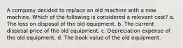 A company decided to replace an old machine with a new machine. Which of the following is considered a relevant cost? a. The loss on disposal of the old equipment. b. The current disposal price of the old equipment. c. Depreciation expense of the old equipment. d. The book value of the old equipment.