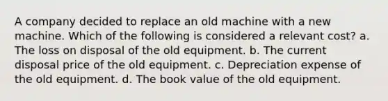 A company decided to replace an old machine with a new machine. Which of the following is considered a relevant cost? a. The loss on disposal of the old equipment. b. The current disposal price of the old equipment. c. Depreciation expense of the old equipment. d. The book value of the old equipment.