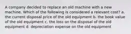 A company decided to replace an old machine with a new machine. Which of the following is considered a relevant cost? a. the current disposal price of the old equipment b. the book value of the old equipment c. the loss on the disposal of the old equipment d. depreciation expense on the old equipment