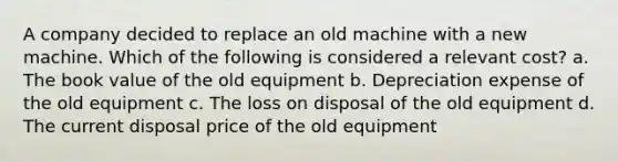 A company decided to replace an old machine with a new machine. Which of the following is considered a relevant cost? a. The book value of the old equipment b. Depreciation expense of the old equipment c. The loss on disposal of the old equipment d. The current disposal price of the old equipment