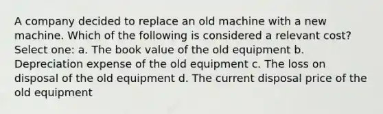 A company decided to replace an old machine with a new machine. Which of the following is considered a relevant cost? Select one: a. The book value of the old equipment b. Depreciation expense of the old equipment c. The loss on disposal of the old equipment d. The current disposal price of the old equipment