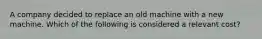 A company decided to replace an old machine with a new machine. Which of the following is considered a relevant cost?