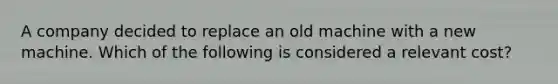 A company decided to replace an old machine with a new machine. Which of the following is considered a relevant cost?