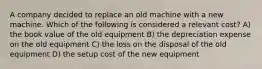 A company decided to replace an old machine with a new machine. Which of the following is considered a relevant cost? A) the book value of the old equipment B) the depreciation expense on the old equipment C) the loss on the disposal of the old equipment D) the setup cost of the new equipment