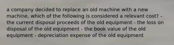 a company decided to replace an old machine with a new machine, which of the following is considered a relevant cost? - the current disposal proceeds of the old equipment - the loss on disposal of the old equipment - the book value of the old equipment - depreciation expense of the old equipment