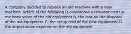 A company decided to replace an old machine with a new machine. Which of the following is considered a relevant​ cost? A. the book value of the old equipment B. the loss on the disposal of the old equipment C. the setup cost of the new equipment D. the depreciation expense on the old equipment