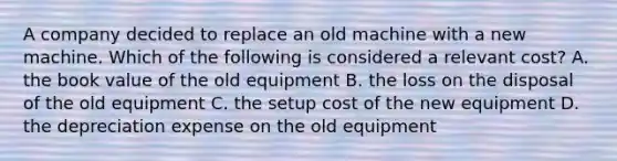 A company decided to replace an old machine with a new machine. Which of the following is considered a relevant​ cost? A. the book value of the old equipment B. the loss on the disposal of the old equipment C. the setup cost of the new equipment D. the depreciation expense on the old equipment