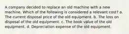 A company decided to replace an old machine with a new machine. Which of the following is considered a relevant cost? a. The current disposal price of the old equipment. b. The loss on disposal of the old equipment. c. The book value of the old equipment. d. Depreciation expense of the old equipment.