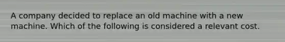 A company decided to replace an old machine with a new machine. Which of the following is considered a relevant cost.