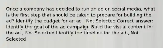 Once a company has decided to run an ad on social media, what is the first step that should be taken to prepare for building the ad? Identify the budget for an ad , Not Selected Correct answer: Identify the goal of the ad campaign Build the visual content for the ad , Not Selected Identify the timeline for the ad , Not Selected