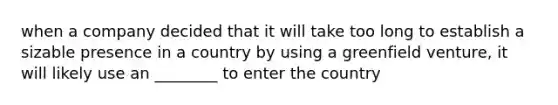 when a company decided that it will take too long to establish a sizable presence in a country by using a greenfield venture, it will likely use an ________ to enter the country