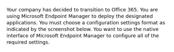 Your company has decided to transition to Office 365. You are using Microsoft Endpoint Manager to deploy the designated applications. You must choose a configuration settings format as indicated by the screenshot below. You want to use the native interface of Microsoft Endpoint Manager to configure all of the required settings.