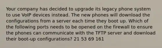 Your company has decided to upgrade its legacy phone system to use VoIP devices instead. The new phones will download the configurations from a server each time they boot up. Which of the following ports needs to be opened on the firewall to ensure the phones can communicate with the TFTP server and download their boot-up configurations? 21 53 69 161