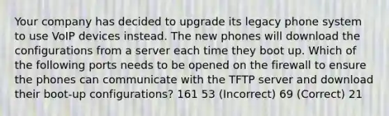 Your company has decided to upgrade its legacy phone system to use VoIP devices instead. The new phones will download the configurations from a server each time they boot up. Which of the following ports needs to be opened on the firewall to ensure the phones can communicate with the TFTP server and download their boot-up configurations? 161 53 (Incorrect) 69 (Correct) 21