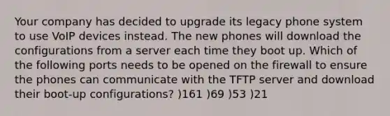 Your company has decided to upgrade its legacy phone system to use VoIP devices instead. The new phones will download the configurations from a server each time they boot up. Which of the following ports needs to be opened on the firewall to ensure the phones can communicate with the TFTP server and download their boot-up configurations? )161 )69 )53 )21