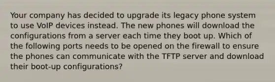 Your company has decided to upgrade its legacy phone system to use VoIP devices instead. The new phones will download the configurations from a server each time they boot up. Which of the following ports needs to be opened on the firewall to ensure the phones can communicate with the TFTP server and download their boot-up configurations?