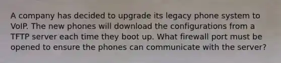 A company has decided to upgrade its legacy phone system to VoIP. The new phones will download the configurations from a TFTP server each time they boot up. What firewall port must be opened to ensure the phones can communicate with the server?